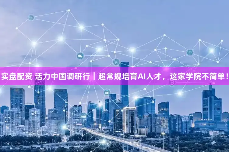实盘配资 活力中国调研行｜超常规培育AI人才，这家学院不简单！