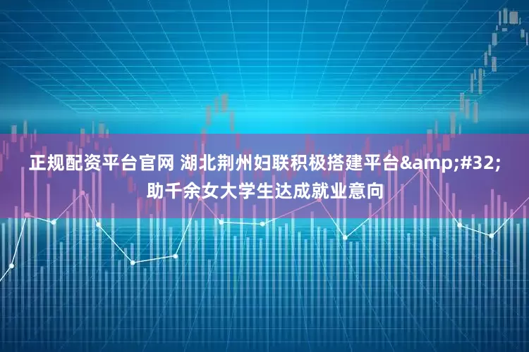 正规配资平台官网 湖北荆州妇联积极搭建平台&#32;助千余女大学生达成就业意向