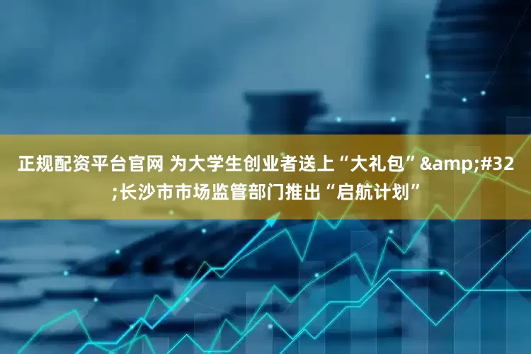 正规配资平台官网 为大学生创业者送上“大礼包”&#32;长沙市市场监管部门推出“启航计划”