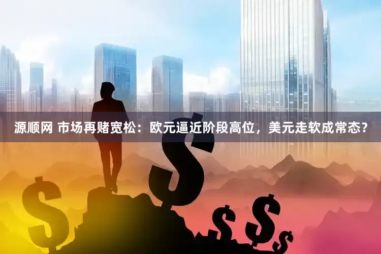 源顺网 市场再赌宽松：欧元逼近阶段高位，美元走软成常态？