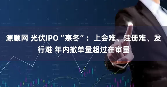 源顺网 光伏IPO“寒冬”：上会难、注册难、发行难 年内撤单量超过在审量