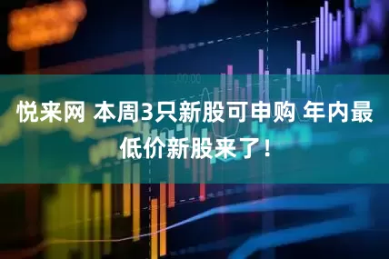 悦来网 本周3只新股可申购 年内最低价新股来了！