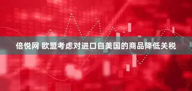 倍悦网 欧盟考虑对进口自美国的商品降低关税