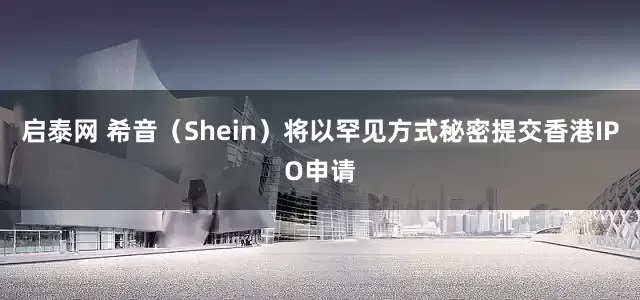 启泰网 希音（Shein）将以罕见方式秘密提交香港IPO申请