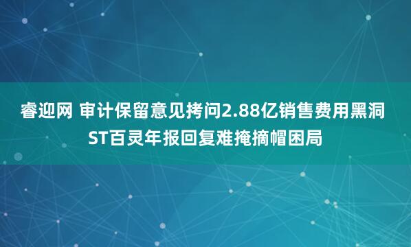 睿迎网 审计保留意见拷问2.88亿销售费用黑洞 ST百灵年报回复难掩摘帽困局