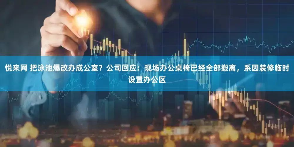 悦来网 把泳池爆改办成公室？公司回应：现场办公桌椅已经全部搬离，系因装修临时设置办公区