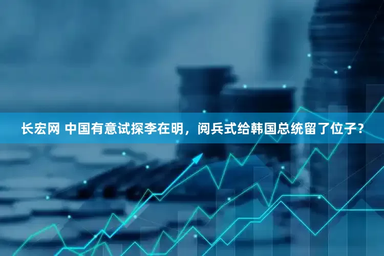 长宏网 中国有意试探李在明，阅兵式给韩国总统留了位子？