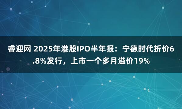 睿迎网 2025年港股IPO半年报：宁德时代折价6.8%发行，上市一个多月溢价19%