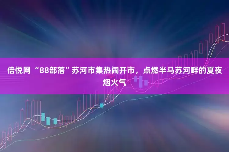 倍悦网 “88部落”苏河市集热闹开市，点燃半马苏河畔的夏夜烟火气