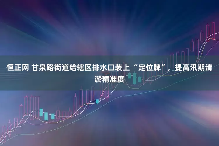 恒正网 甘泉路街道给辖区排水口装上 “定位牌”，提高汛期清淤精准度