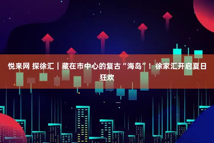 悦来网 探徐汇｜藏在市中心的复古“海岛”！徐家汇开启夏日狂欢