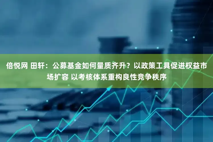 倍悦网 田轩：公募基金如何量质齐升？以政策工具促进权益市场扩容 以考核体系重构良性竞争秩序