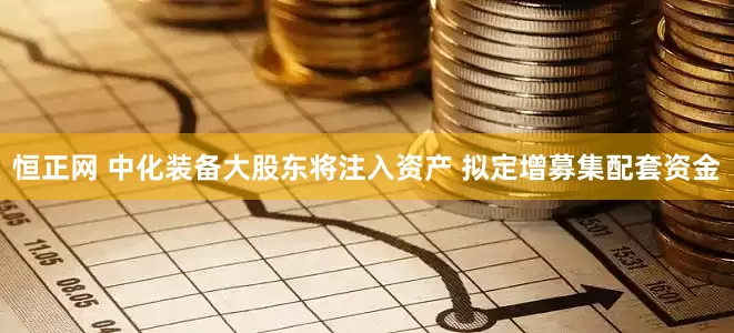 恒正网 中化装备大股东将注入资产 拟定增募集配套资金