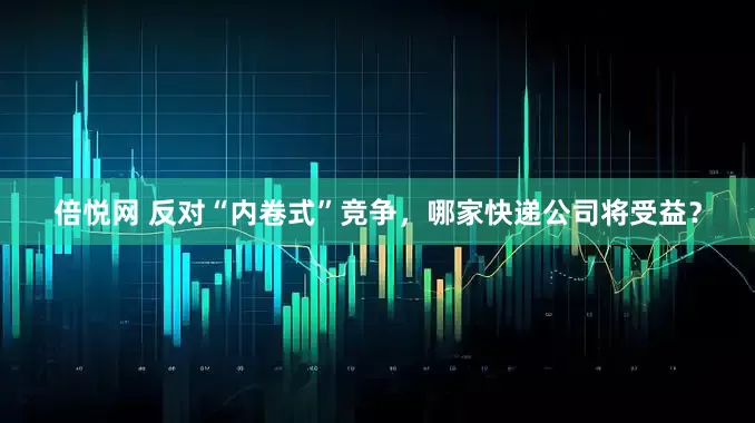 倍悦网 反对“内卷式”竞争，哪家快递公司将受益？