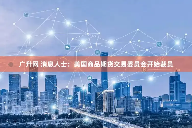广升网 消息人士：美国商品期货交易委员会开始裁员