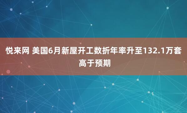 悦来网 美国6月新屋开工数折年率升至132.1万套 高于预期