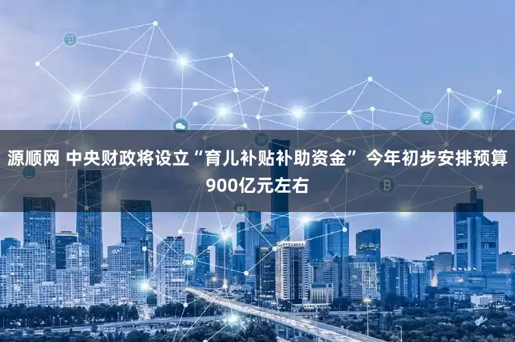 源顺网 中央财政将设立“育儿补贴补助资金” 今年初步安排预算900亿元左右