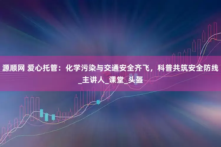 源顺网 爱心托管：化学污染与交通安全齐飞，科普共筑安全防线_主讲人_课堂_头盔