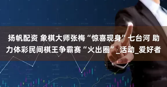 扬帆配资 象棋大师张梅“惊喜现身”七台河 助力体彩民间棋王争霸赛“火出圈”_活动_爱好者