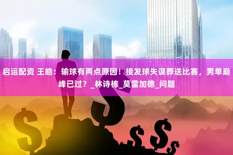启运配资 王皓：输球有两点原因！接发球失误葬送比赛，男单巅峰已过？_林诗栋_莫雷加德_问题