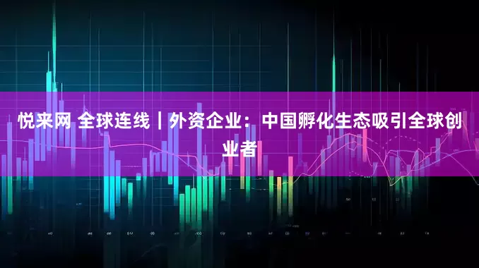 悦来网 全球连线｜外资企业：中国孵化生态吸引全球创业者