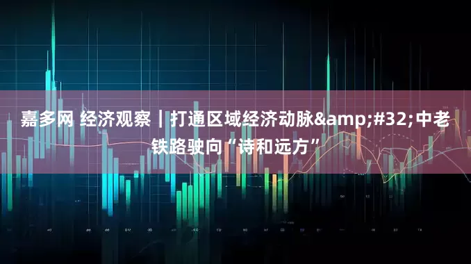 嘉多网 经济观察｜打通区域经济动脉&#32;中老铁路驶向“诗和远方”