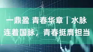 一鼎盈 青春华章｜水脉连着国脉，青春挺膺担当